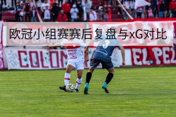 欧冠小组赛赛后复盘与xG对比